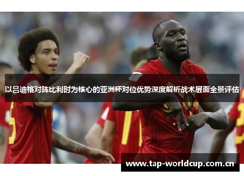以吕迪格对阵比利时为核心的亚洲杯对位优势深度解析战术层面全景评估 以吕迪格对阵比利时为核心的亚洲杯对位优势深度解析战术层面全景评估